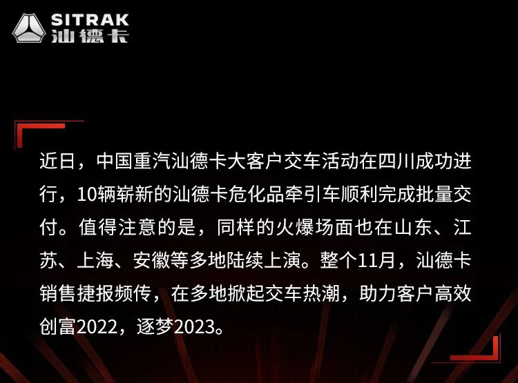 近日，中國重汽汕德卡大客戶交車活動在四川成功進行，10輛嶄新的汕德卡危化品牽引車順利完成批量交付。值得注意的是，同樣的火爆場面也在山東、江蘇上海、安徽等多地陸續上演。整個11月，汕德卡銷售捷報頻傳，在多地掀起交車熱潮，助力客戶高效創富2022，逐夢2023。