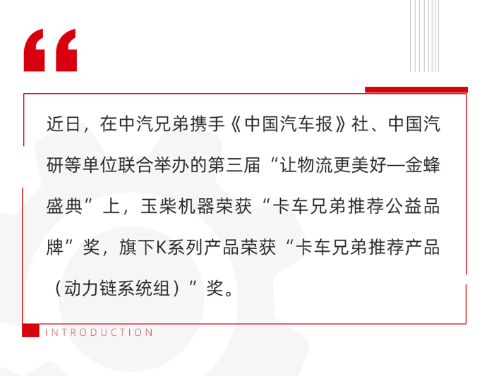 近日，由中汽兄弟攜手《中國汽車報》社、中國汽研等單位聯合舉辦的第三屆“讓物流更美好—金蜂盛典”在鵬城深圳舉辦。憑借強大的品牌力和卓越的產品力，玉柴機器榮獲“卡車兄弟推薦公益品牌”獎，旗下K系列明星柴油機產品榮獲 “卡車兄弟推薦產品（動力鏈系統組）”獎。