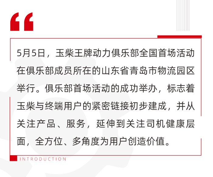 玉柴王牌動力俱樂部是玉柴踐行“只有助力客戶成功 玉柴才能生存”的生存觀，搭建的與用戶溝通的橋梁，可以為用戶提供從產品服務到健康咨詢等全方位服務，實實在在為客戶創造價值。俱樂部于今年1月在玉柴合作伙伴大會上正式成立，首批成員共10名。他們來自全國各地，都是玉柴的忠實用戶，使用玉柴產品15年以上，單車運營里程均超百萬公里。此次玉柴王牌動力俱樂部首場活動圍繞10名成員之一的青島物流公司的忠實用戶舉行