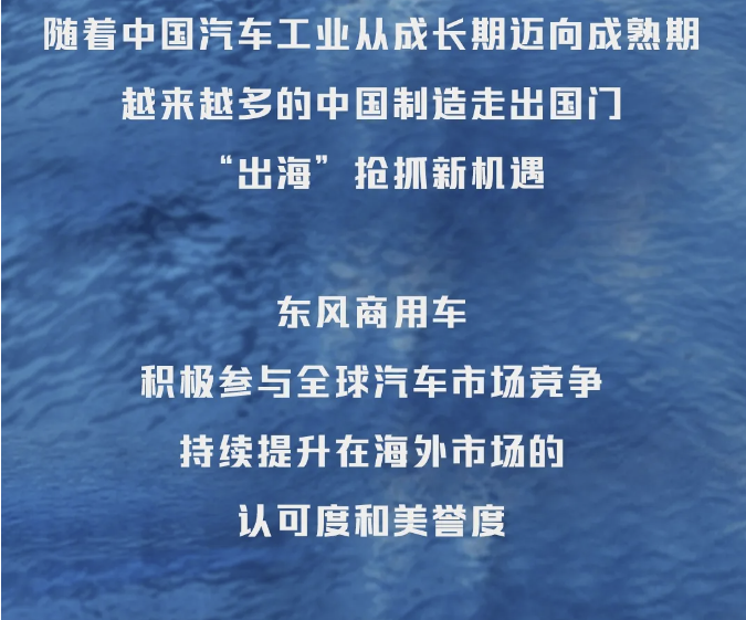 隨著中國(guó)汽車工業(yè)從成長(zhǎng)期邁向成熟期，越來(lái)越多的中國(guó)制造走出國(guó)門(mén)，“出海”搶抓新機(jī)遇。東風(fēng)商用車積極參與全球汽車市場(chǎng)競(jìng)爭(zhēng)，持續(xù)提升在海外市場(chǎng)的認(rèn)可度和美譽(yù)度。